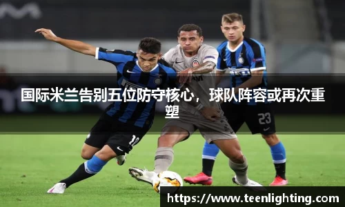 国际米兰告别五位防守核心，球队阵容或再次重塑
