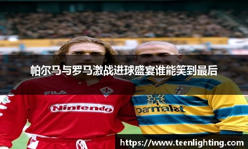 帕尔马与罗马激战进球盛宴谁能笑到最后